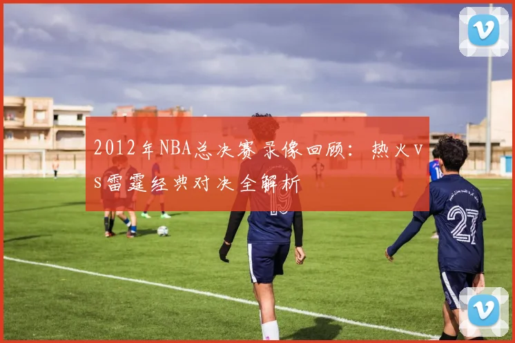 2012年NBA总决赛录像回顾：热火vs雷霆经典对决全解析