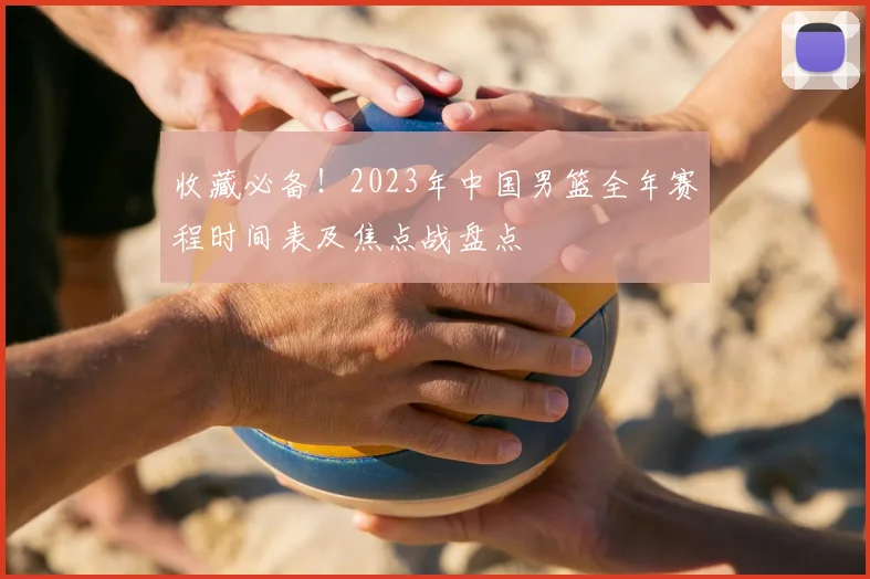 收藏必备!2023年中国男篮全年赛程时间表及焦点战盘点