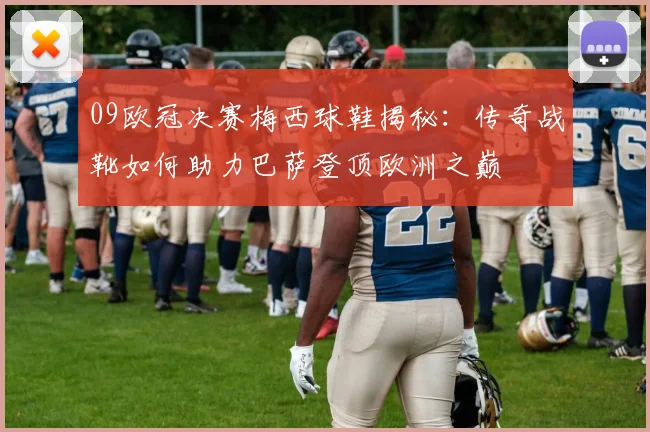 09欧冠决赛梅西球鞋揭秘：传奇战靴如何助力巴萨登顶欧洲之巅