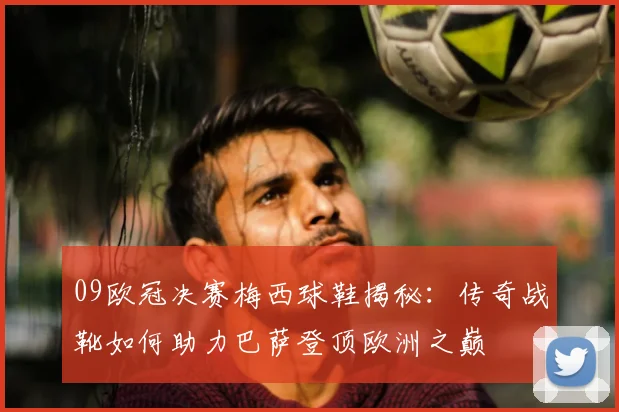 09欧冠决赛梅西球鞋揭秘：传奇战靴如何助力巴萨登顶欧洲之巅