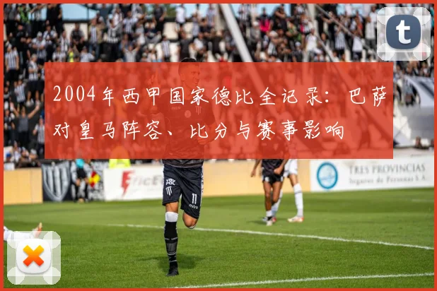 2004年西甲国家德比全记录：巴萨对皇马阵容、比分与赛事影响