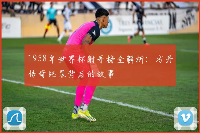 1958年世界杯射手榜全解析：方丹传奇纪录背后的故事