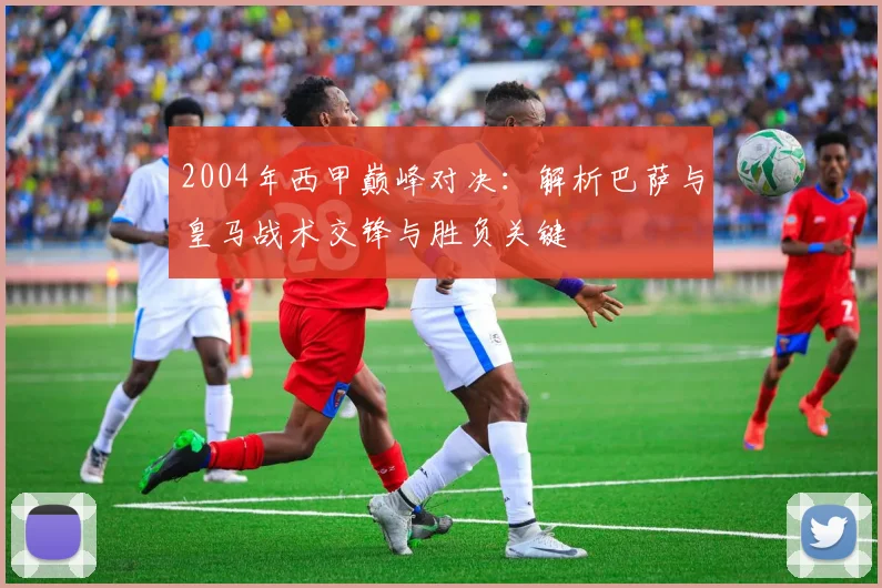 2004年西甲巅峰对决：解析巴萨与皇马战术交锋与胜负关键