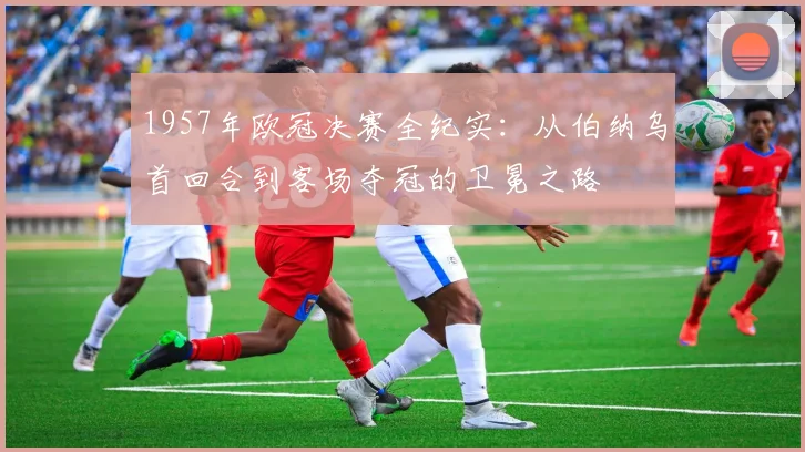 1957年欧冠决赛全纪实：从伯纳乌首回合到客场夺冠的卫冕之路