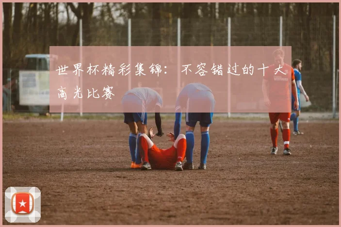 世界杯精彩集锦：不容错过的十大高光比赛