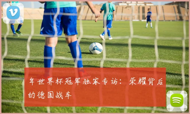 年世界杯冠军独家专访：荣耀背后的德国战车
