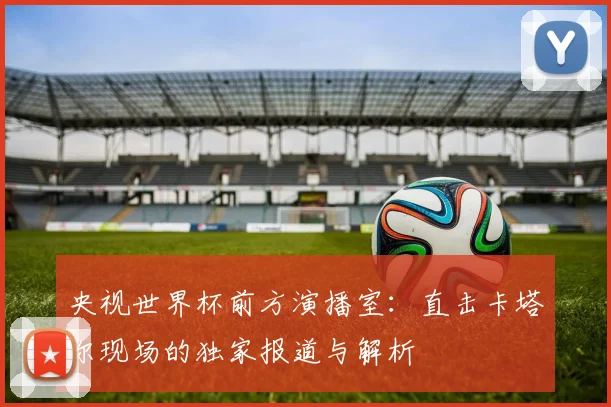 央视世界杯前方演播室：直击卡塔尔现场的独家报道与解析