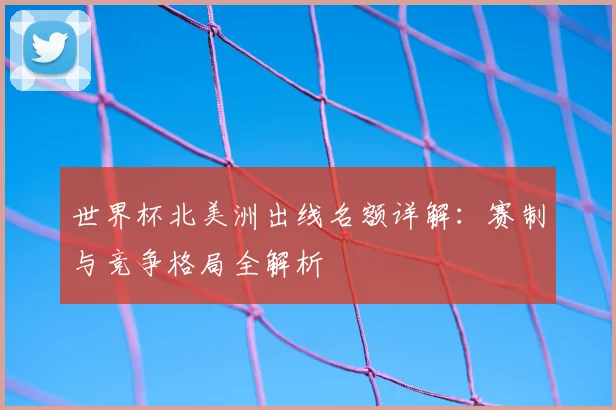 世界杯北美洲出线名额详解：赛制与竞争格局全解析
