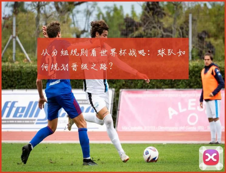 从分组规则看世界杯战略：球队如何规划晋级之路？