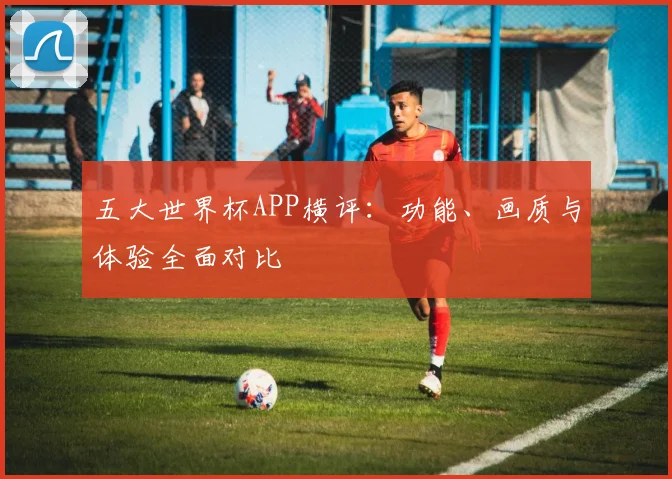 五大世界杯APP横评：功能、画质与体验全面对比