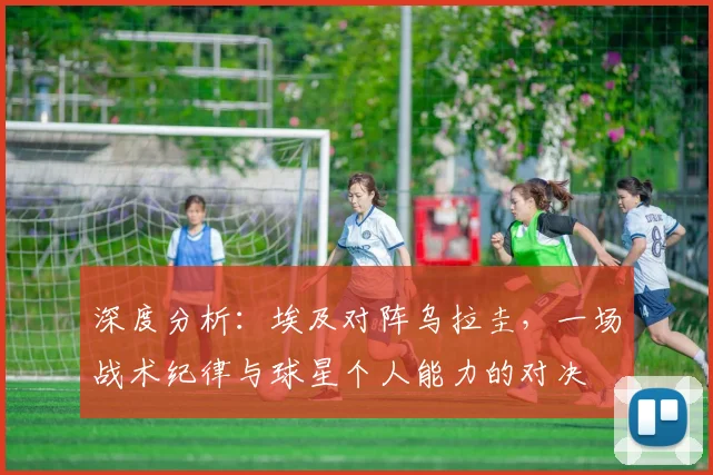 深度分析：埃及对阵乌拉圭，一场战术纪律与球星个人能力的对决