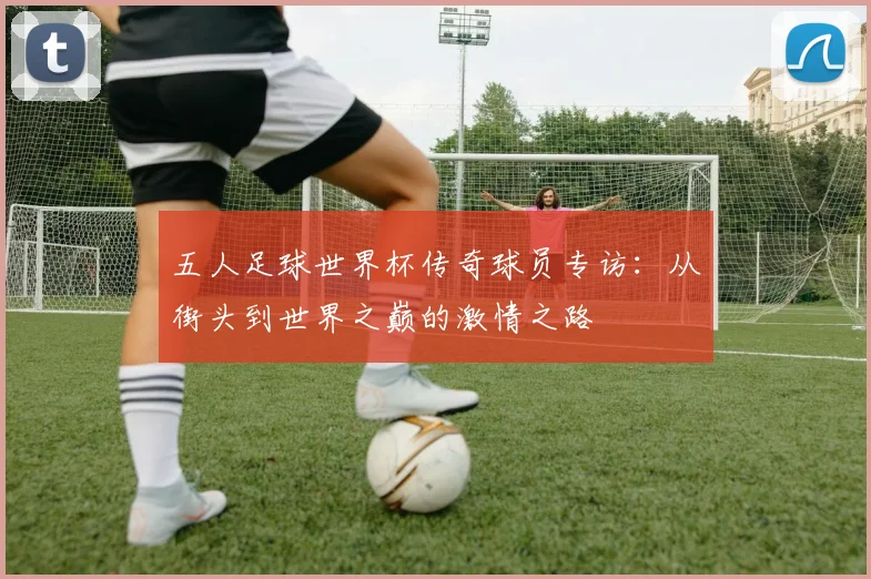五人足球世界杯传奇球员专访：从街头到世界之巅的激情之路