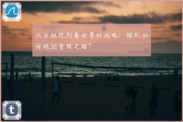 从分组规则看世界杯战略：球队如何规划晋级之路？