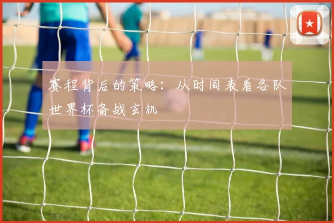 赛程背后的策略：从时间表看各队世界杯备战玄机