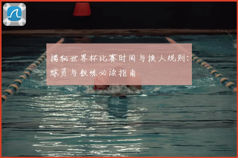 揭秘世界杯比赛时间与换人规则：球员与教练必读指南