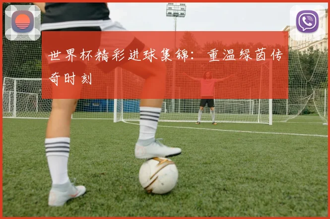 世界杯精彩进球集锦：重温绿茵传奇时刻