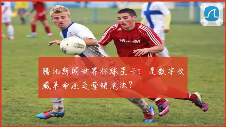 腾讯新闻世界杯球星卡:是数字收藏革命还是营销泡沫?