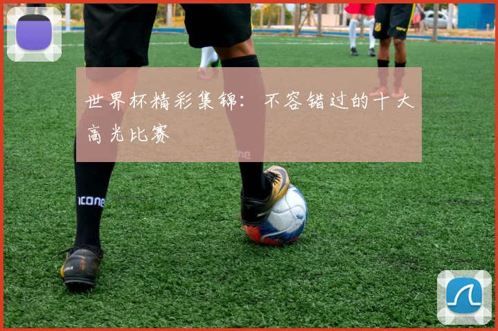 世界杯精彩集锦：不容错过的十大高光比赛