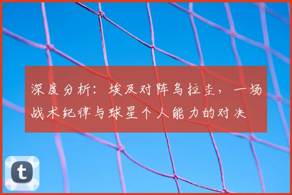 深度分析：埃及对阵乌拉圭，一场战术纪律与球星个人能力的对决
