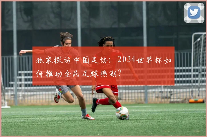 独家探访中国足协：2034世界杯如何推动全民足球热潮？